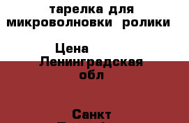 тарелка для микроволновки, ролики › Цена ­ 500 - Ленинградская обл., Санкт-Петербург г. Домашняя утварь и предметы быта » Посуда и кухонные принадлежности   
